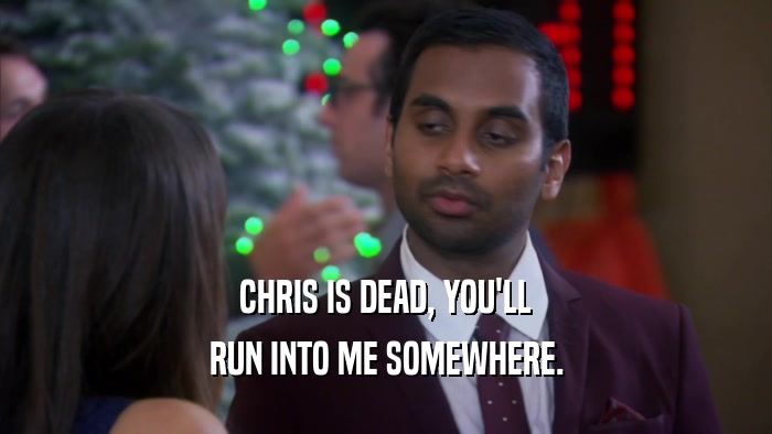 CHRIS IS DEAD, YOU'LL RUN INTO ME SOMEWHERE. 