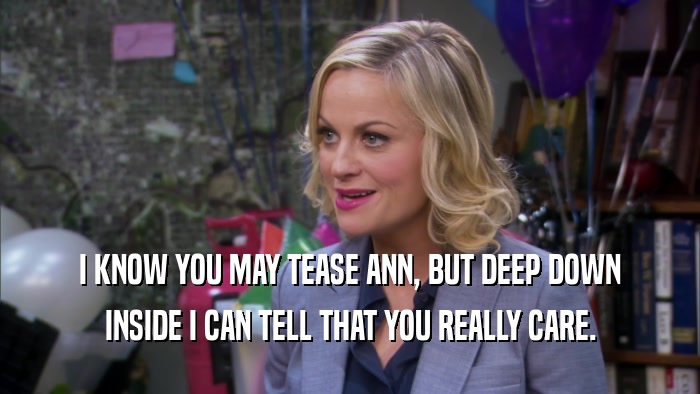 I KNOW YOU MAY TEASE ANN, BUT DEEP DOWN INSIDE I CAN TELL THAT YOU REALLY CARE. 