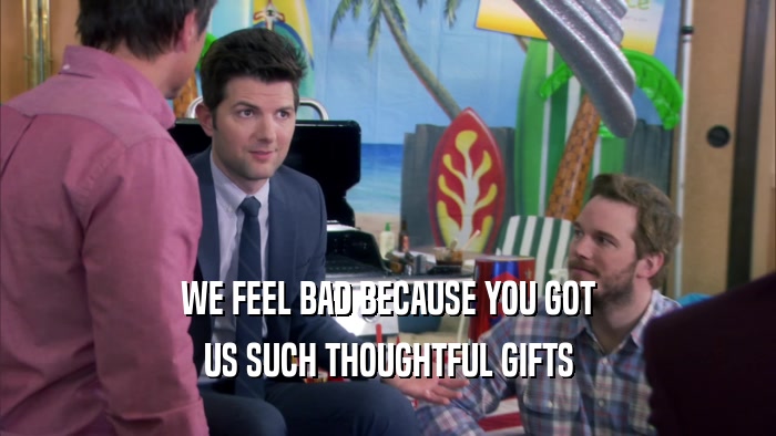 WE FEEL BAD BECAUSE YOU GOT US SUCH THOUGHTFUL GIFTS 
