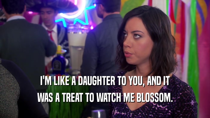 I'M LIKE A DAUGHTER TO YOU, AND IT WAS A TREAT TO WATCH ME BLOSSOM. 