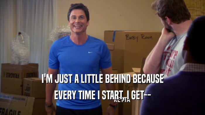 I'M JUST A LITTLE BEHIND BECAUSE EVERY TIME I START, I GET-- 