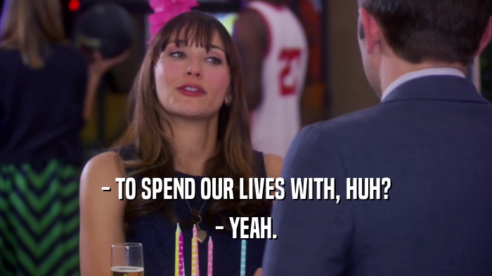 - TO SPEND OUR LIVES WITH, HUH? - YEAH. 