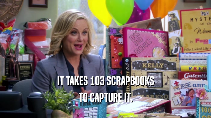 IT TAKES 103 SCRAPBOOKS TO CAPTURE IT. 