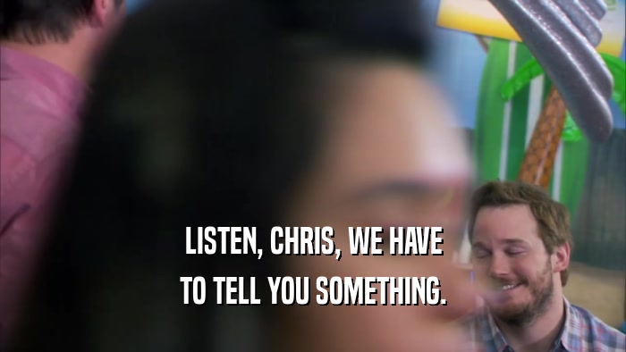 LISTEN, CHRIS, WE HAVE TO TELL YOU SOMETHING. 