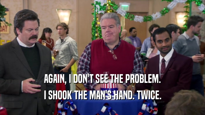 AGAIN, I DON'T SEE THE PROBLEM. I SHOOK THE MAN'S HAND. TWICE. 