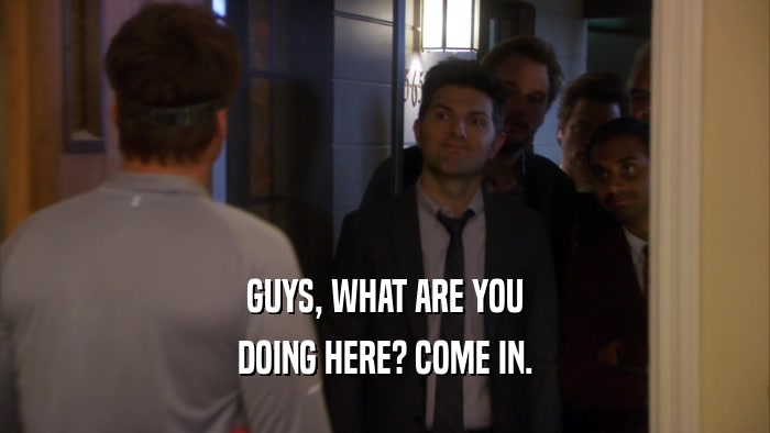 GUYS, WHAT ARE YOU DOING HERE? COME IN. 