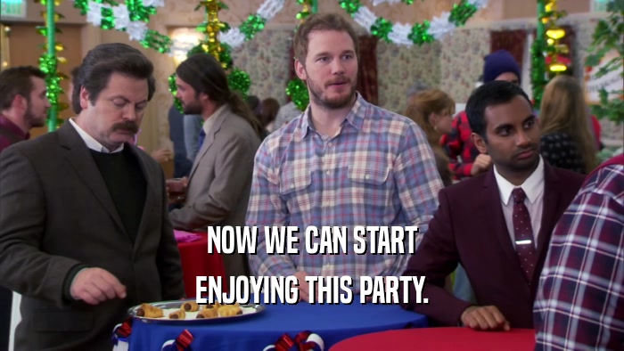 NOW WE CAN START ENJOYING THIS PARTY. 