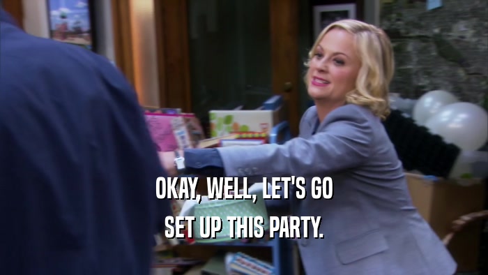 OKAY, WELL, LET'S GO SET UP THIS PARTY. 