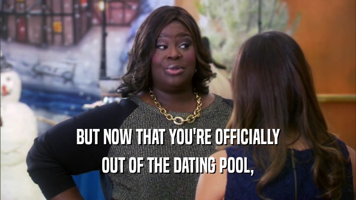 BUT NOW THAT YOU'RE OFFICIALLY OUT OF THE DATING POOL, 