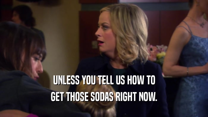 UNLESS YOU TELL US HOW TO GET THOSE SODAS RIGHT NOW. 