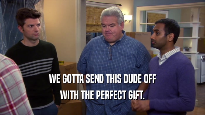 WE GOTTA SEND THIS DUDE OFF WITH THE PERFECT GIFT. 