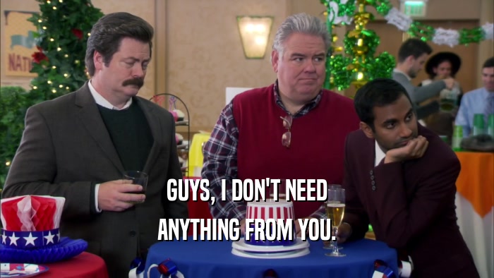GUYS, I DON'T NEED ANYTHING FROM YOU. 