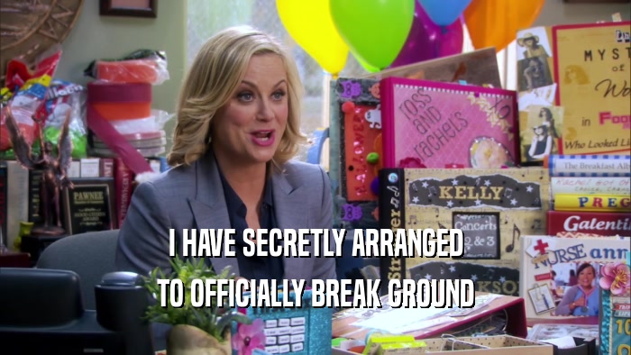 I HAVE SECRETLY ARRANGED TO OFFICIALLY BREAK GROUND 