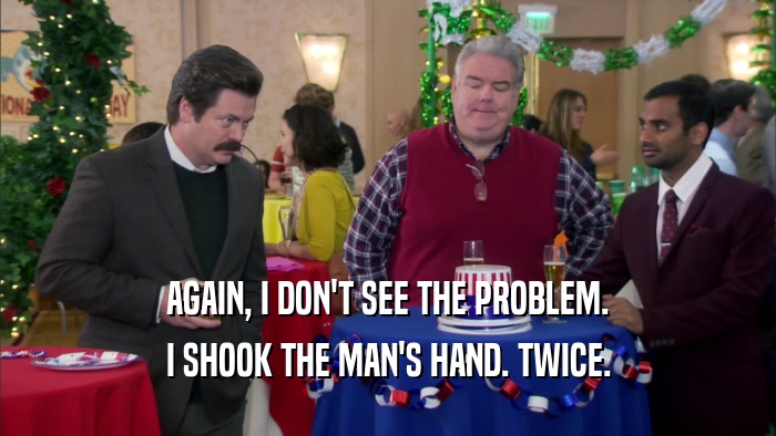 AGAIN, I DON'T SEE THE PROBLEM. I SHOOK THE MAN'S HAND. TWICE. 