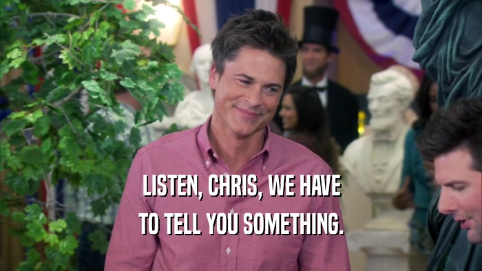 LISTEN, CHRIS, WE HAVE TO TELL YOU SOMETHING. 