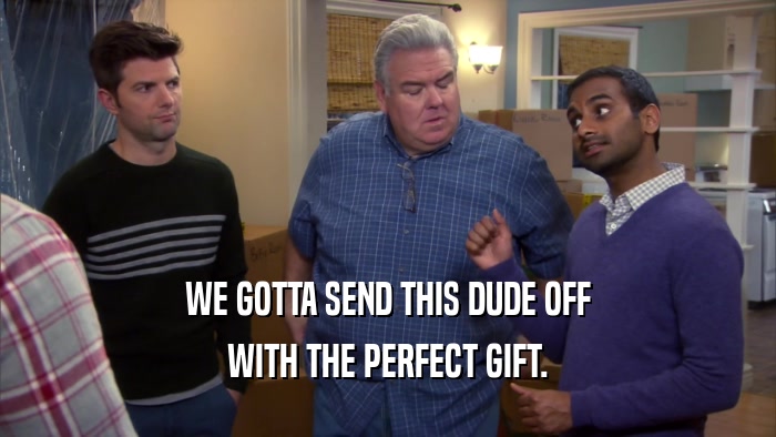 WE GOTTA SEND THIS DUDE OFF WITH THE PERFECT GIFT. 