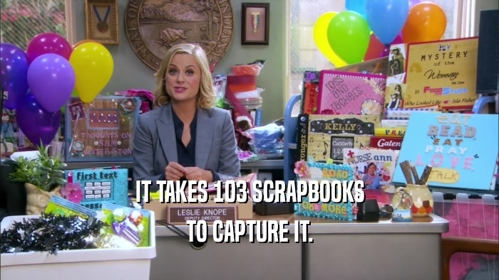 IT TAKES 103 SCRAPBOOKS TO CAPTURE IT. 