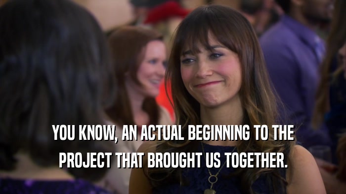 YOU KNOW, AN ACTUAL BEGINNING TO THE PROJECT THAT BROUGHT US TOGETHER. 