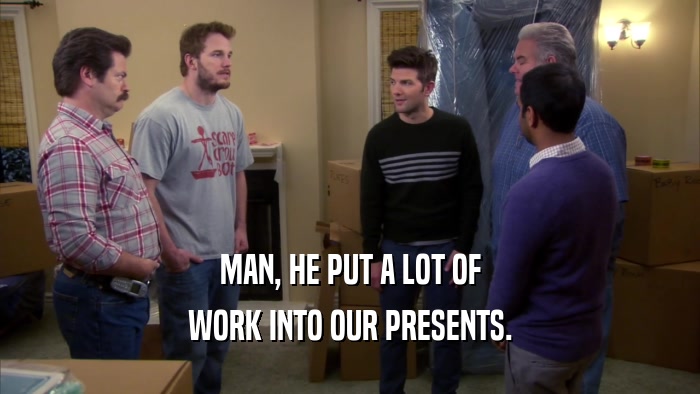MAN, HE PUT A LOT OF WORK INTO OUR PRESENTS. 