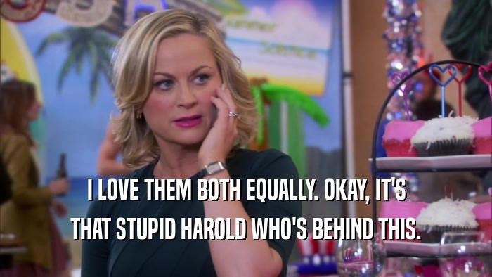 I LOVE THEM BOTH EQUALLY. OKAY, IT'S THAT STUPID HAROLD WHO'S BEHIND THIS. 