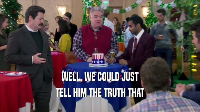 WELL, WE COULD JUST TELL HIM THE TRUTH THAT 