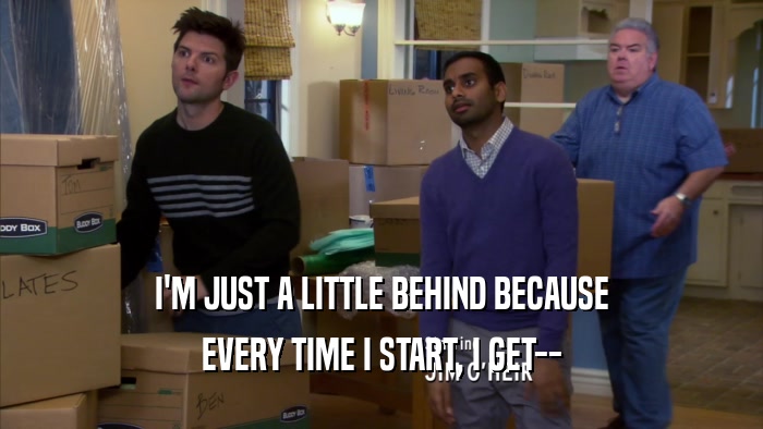 I'M JUST A LITTLE BEHIND BECAUSE EVERY TIME I START, I GET-- 
