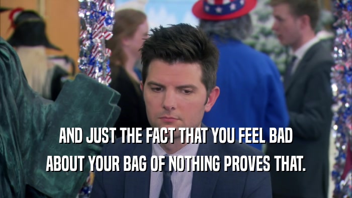 AND JUST THE FACT THAT YOU FEEL BAD
 ABOUT YOUR BAG OF NOTHING PROVES THAT.
 