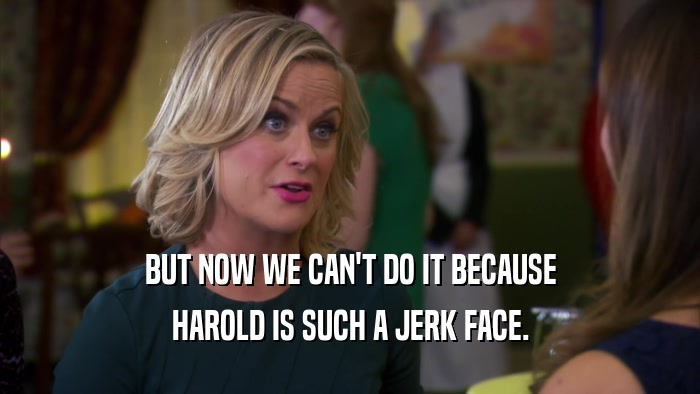 BUT NOW WE CAN'T DO IT BECAUSE HAROLD IS SUCH A JERK FACE. 