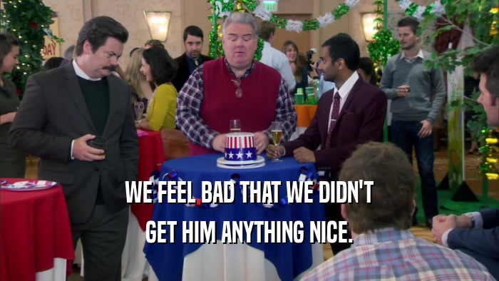 WE FEEL BAD THAT WE DIDN'T GET HIM ANYTHING NICE. 