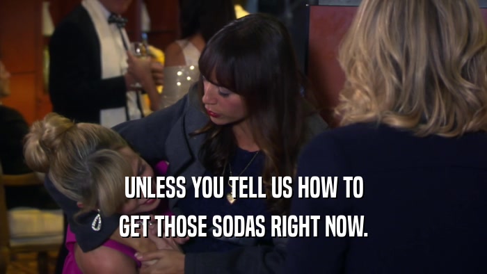 UNLESS YOU TELL US HOW TO GET THOSE SODAS RIGHT NOW. 