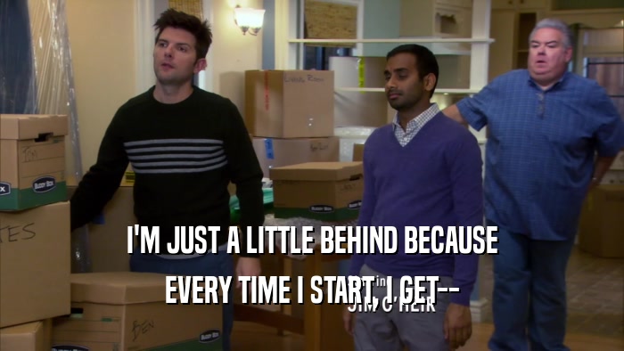 I'M JUST A LITTLE BEHIND BECAUSE EVERY TIME I START, I GET-- 