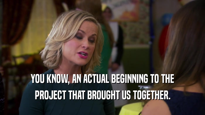 YOU KNOW, AN ACTUAL BEGINNING TO THE PROJECT THAT BROUGHT US TOGETHER. 