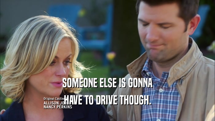 SOMEONE ELSE IS GONNA HAVE TO DRIVE THOUGH. 