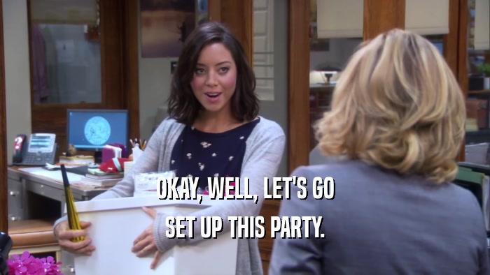 OKAY, WELL, LET'S GO SET UP THIS PARTY. 