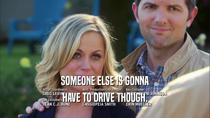 SOMEONE ELSE IS GONNA HAVE TO DRIVE THOUGH. 