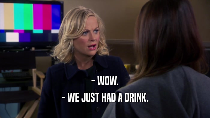 - WOW. - WE JUST HAD A DRINK. 