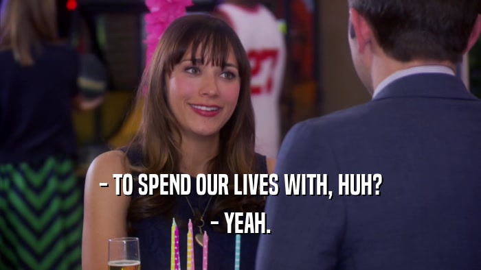 - TO SPEND OUR LIVES WITH, HUH? - YEAH. 