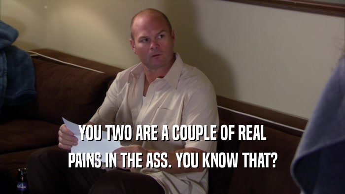 YOU TWO ARE A COUPLE OF REAL PAINS IN THE ASS. YOU KNOW THAT? 