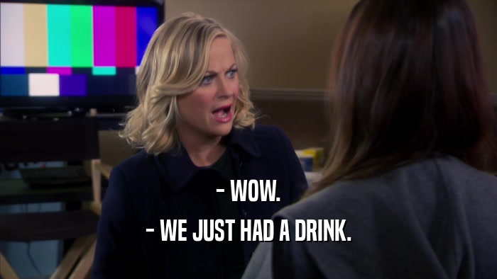 - WOW. - WE JUST HAD A DRINK. 