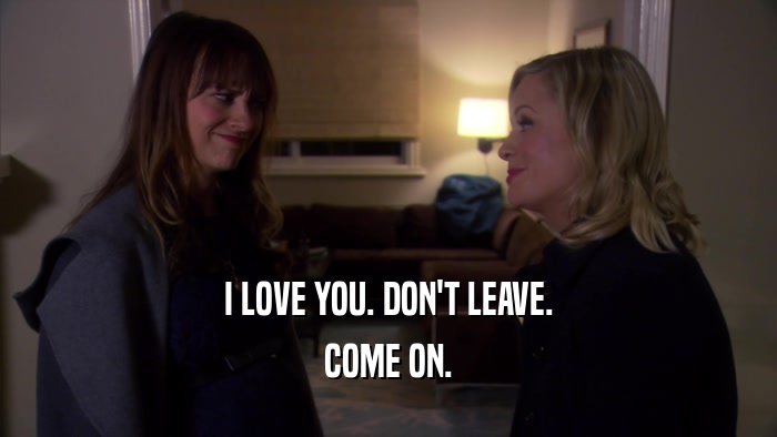 I LOVE YOU. DON'T LEAVE. COME ON. 