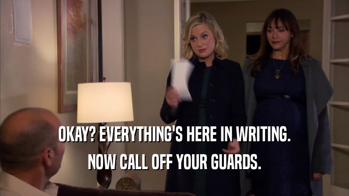 OKAY? EVERYTHING'S HERE IN WRITING. NOW CALL OFF YOUR GUARDS. 