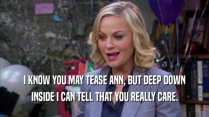 I KNOW YOU MAY TEASE ANN, BUT DEEP DOWN INSIDE I CAN TELL THAT YOU REALLY CARE. 