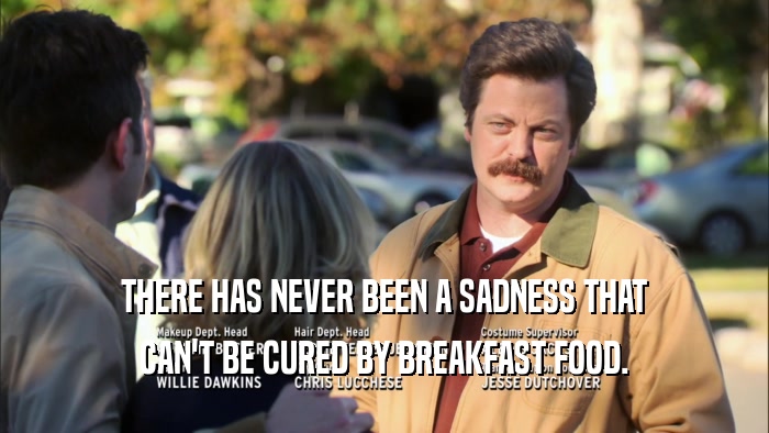 THERE HAS NEVER BEEN A SADNESS THAT CAN'T BE CURED BY BREAKFAST FOOD. 