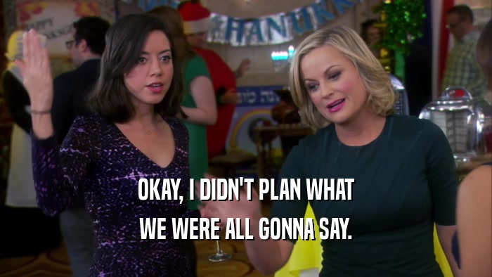 OKAY, I DIDN'T PLAN WHAT WE WERE ALL GONNA SAY. 