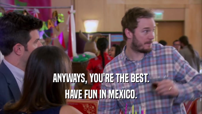 ANYWAYS, YOU'RE THE BEST. HAVE FUN IN MEXICO. 