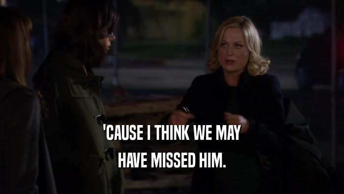 'CAUSE I THINK WE MAY HAVE MISSED HIM. 