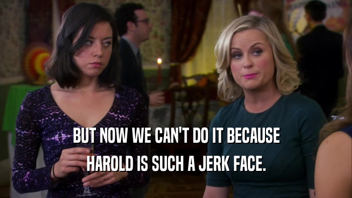 BUT NOW WE CAN'T DO IT BECAUSE HAROLD IS SUCH A JERK FACE. 