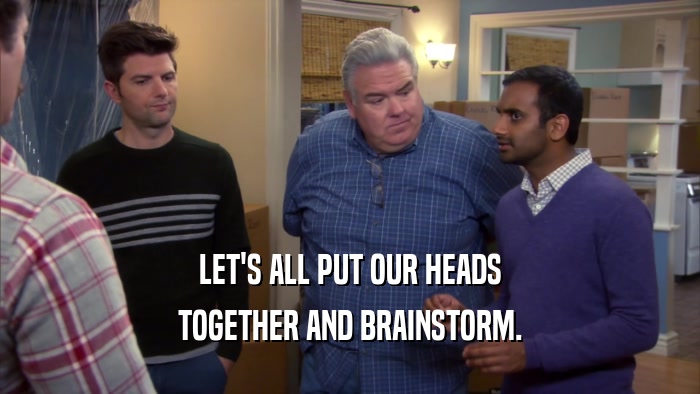 LET'S ALL PUT OUR HEADS TOGETHER AND BRAINSTORM. 