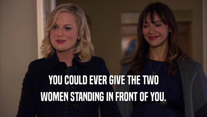 YOU COULD EVER GIVE THE TWO WOMEN STANDING IN FRONT OF YOU. 