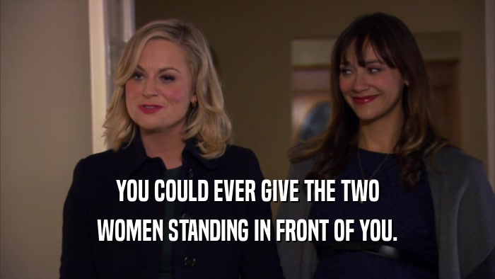 YOU COULD EVER GIVE THE TWO WOMEN STANDING IN FRONT OF YOU. 
